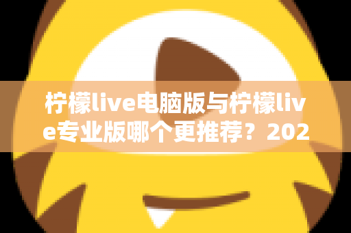 柠檬live电脑版与柠檬live专业版哪个更推荐？2025年最全面的选择指南与深度对比评测