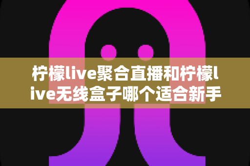 柠檬live聚合直播和柠檬live无线盒子哪个适合新手？2025最全新手选购指南与上手攻略详解