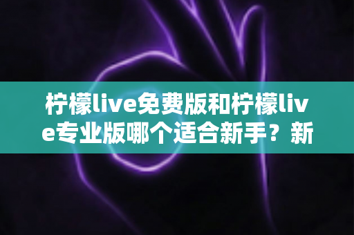 柠檬live免费版和柠檬live专业版哪个适合新手？新手主播版本选择完全指南
