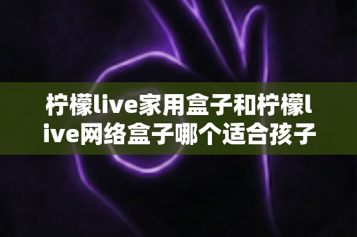 柠檬live家用盒子和柠檬live网络盒子哪个适合孩子?家长必看的深度对比与选购指南 柠檬live家用盒子和柠檬live网络盒子哪个适合孩子?家长必看的深度对比与选购指南