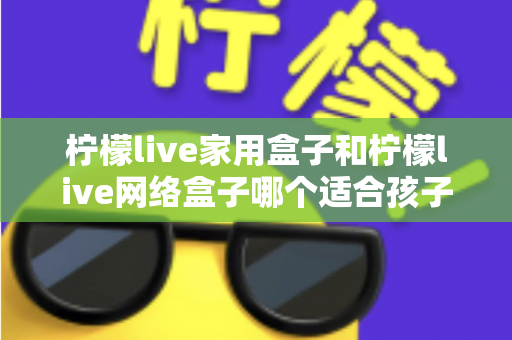 柠檬live家用盒子和柠檬live网络盒子哪个适合孩子？家长必看的深度对比与选购指南