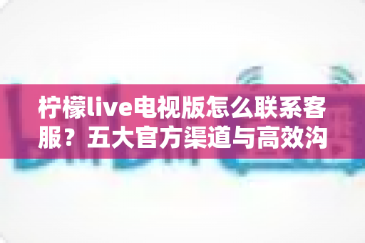 柠檬live电视版怎么联系客服？五大官方渠道与高效沟通全攻略