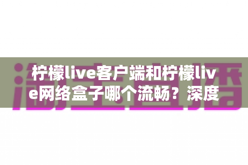 柠檬live客户端和柠檬live网络盒子哪个流畅？深度实测对比帮你选对设备