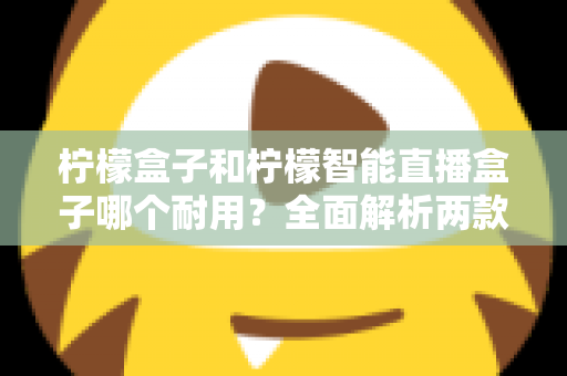 柠檬盒子和柠檬智能直播盒子哪个耐用？全面解析两款设备的寿命表现与选购建议