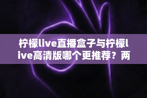 柠檬live直播盒子与柠檬live高清版哪个更推荐？两大版本全方位对比与选购指南