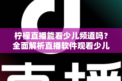 柠檬直播能看少儿频道吗？全面解析直播软件观看少儿节目的可行性、风险与正规替代方案
