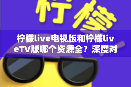 柠檬live电视版和柠檬liveTV版哪个资源全？深度对比解析助你选出更适合的大屏观影版本