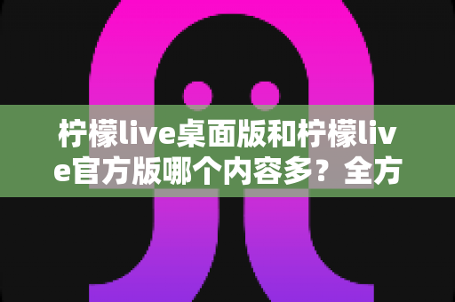柠檬live桌面版和柠檬live官方版哪个内容多？全方位深度对比解析，帮你找到最适合的使用版本