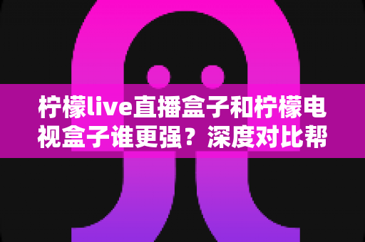 柠檬live直播盒子和柠檬电视盒子谁更强?深度对比帮你选出最适合客厅的那一款 柠檬live直播盒子和柠檬电视盒子谁更强?深度对比帮你选出最适合客厅的那一款