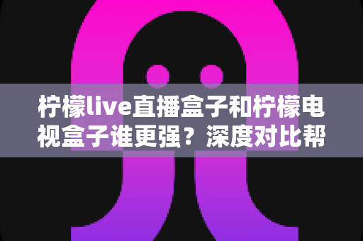 柠檬live直播盒子和柠檬电视盒子谁更强？深度对比帮你选出最适合客厅的那一款