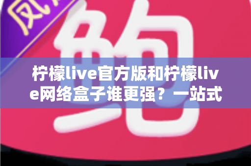 柠檬live官方版和柠檬live网络盒子谁更强?一站式深度对比评测与选择指南 柠檬live官方版和柠檬live网络盒子谁更强?一站式深度对比评测与选择指南