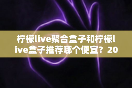 柠檬live聚合盒子和柠檬live盒子推荐哪个便宜?2025最新价格对比与超全选购避坑指南 柠檬live聚合盒子和柠檬live盒子推荐哪个便宜?2025最新价格对比与超全选购避坑指南
