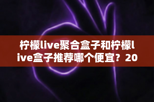 柠檬live聚合盒子和柠檬live盒子推荐哪个便宜?2025最新价格对比与超全选购避坑指南 柠檬live聚合盒子和柠檬live盒子推荐哪个便宜?2025最新价格对比与超全选购避坑指南