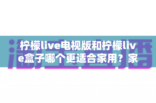 柠檬live电视版和柠檬live盒子哪个更适合家用？家庭观影选择全解析