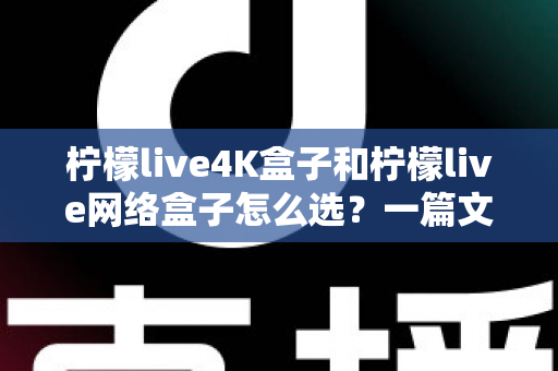 柠檬live4K盒子和柠檬live网络盒子怎么选？一篇文章帮你理清思路、精准避坑
