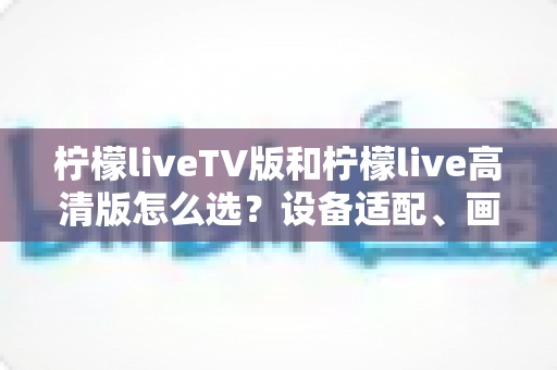 柠檬liveTV版和柠檬live高清版怎么选?设备适配、画质对比与使用场景全解析指南 柠檬liveTV版和柠檬live高清版怎么选?设备适配、画质对比与使用场景全解析指南
