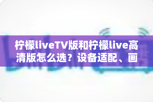 柠檬liveTV版和柠檬live高清版怎么选?设备适配、画质对比与使用场景全解析指南 柠檬liveTV版和柠檬live高清版怎么选?设备适配、画质对比与使用场景全解析指南