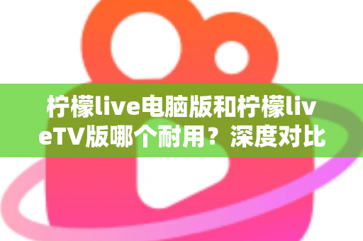 柠檬live电脑版和柠檬liveTV版哪个耐用？深度对比分析帮你选对版本不踩坑