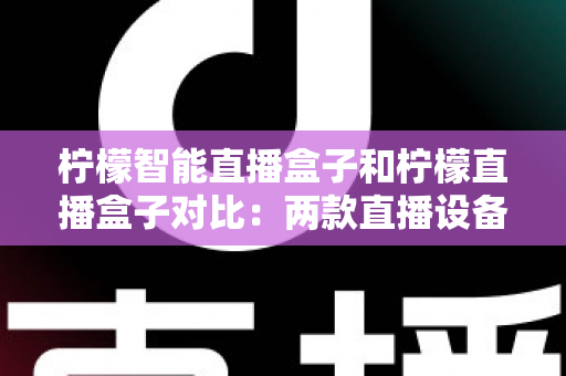 柠檬智能直播盒子和柠檬直播盒子对比：两款直播设备深度解析与选购指南