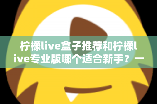 柠檬live盒子推荐和柠檬live专业版哪个适合新手?一站式对比指南帮你找到最佳直播起步工具 柠檬live盒子推荐和柠檬live专业版哪个适合新手?一站式对比指南帮你找到最佳直播起步工具