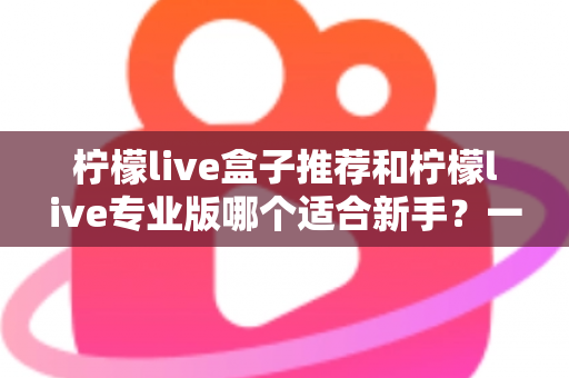 柠檬live盒子推荐和柠檬live专业版哪个适合新手？一站式对比指南帮你找到最佳直播起步工具