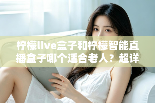 柠檬live盒子和柠檬智能直播盒子哪个适合老人?超详细选购指南帮您一次选对不踩坑 柠檬live盒子和柠檬智能直播盒子哪个适合老人?超详细选购指南帮您一次选对不踩坑