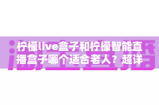柠檬live盒子和柠檬智能直播盒子哪个适合老人?超详细选购指南帮您一次选对不踩坑 柠檬live盒子和柠檬智能直播盒子哪个适合老人?超详细选购指南帮您一次选对不踩坑