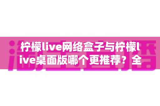 柠檬live网络盒子与柠檬live桌面版哪个更推荐？全方位深度对比助你做出最佳选择