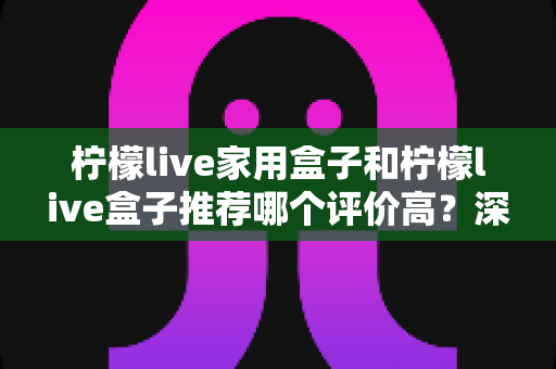 柠檬live家用盒子和柠檬live盒子推荐哪个评价高？深度对比分析帮你选对不踩坑