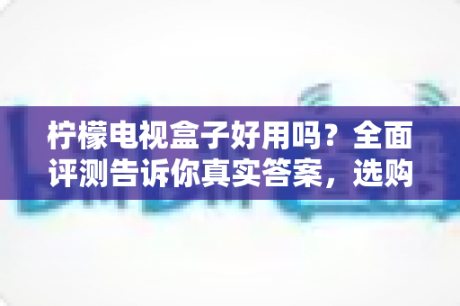柠檬电视盒子好用吗？全面评测告诉你真实答案，选购前必看指南