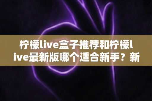 柠檬live盒子推荐和柠檬live最新版哪个适合新手?新手入门选择与使用全攻略 柠檬live盒子推荐和柠檬live最新版哪个适合新手?新手入门选择与使用全攻略