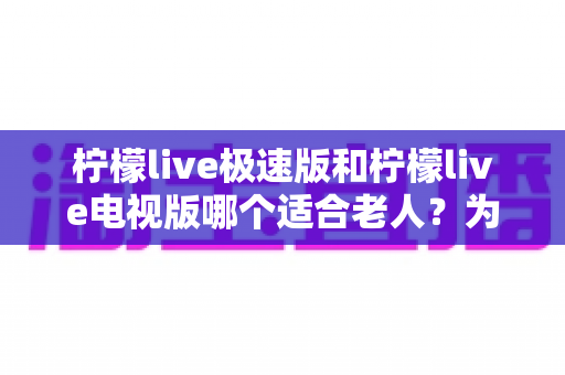 柠檬live极速版和柠檬live电视版哪个适合老人？为爸妈选对观影工具的完整指南