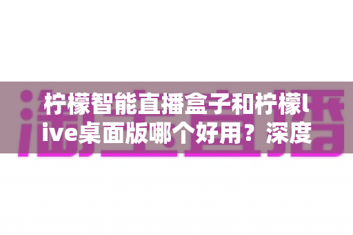 柠檬智能直播盒子和柠檬live桌面版哪个好用?深度对比评测,帮你找到最适合的直播利器 柠檬智能直播盒子和柠檬live桌面版哪个好用?深度对比评测,帮你找到最适合的直播利器