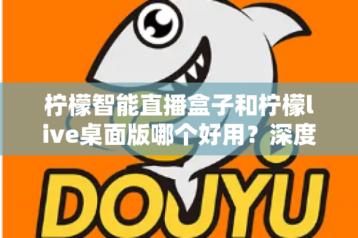 柠檬智能直播盒子和柠檬live桌面版哪个好用?深度对比评测,帮你找到最适合的直播利器 柠檬智能直播盒子和柠檬live桌面版哪个好用?深度对比评测,帮你找到最适合的直播利器