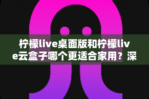 柠檬live桌面版和柠檬live云盒子哪个更适合家用？深度对比解析与家庭选购全指南