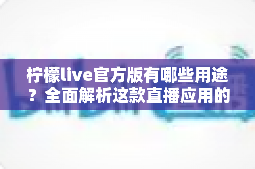 柠檬live官方版有哪些用途？全面解析这款直播应用的核心功能与使用价值