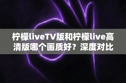 柠檬liveTV版和柠檬live高清版哪个画质好?深度对比解析与实用选择指南 柠檬liveTV版和柠檬live高清版哪个画质好?深度对比解析与实用选择指南