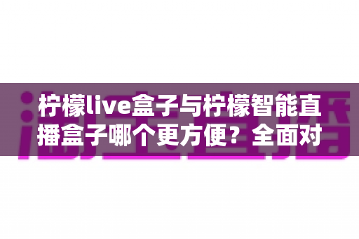 柠檬live盒子与柠檬智能直播盒子哪个更方便？全面对比评测帮你选对设备