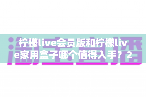 柠檬live会员版和柠檬live家用盒子哪个值得入手？2024年最全选购对比指南，看完不踩坑！