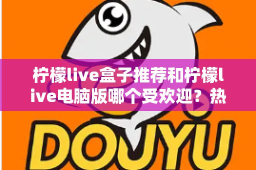柠檬live盒子推荐和柠檬live电脑版哪个受欢迎？热门版本全面对比与选择指南