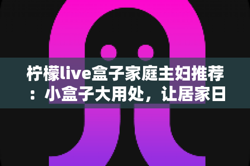 柠檬live盒子家庭主妇推荐:小盒子大用处,让居家日子更有滋味 柠檬live盒子家庭主妇推荐:小盒子大用处,让居家日子更有滋味