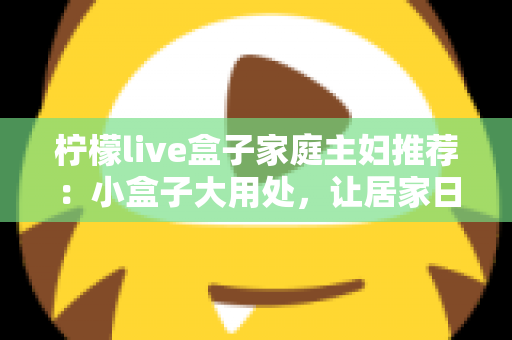 柠檬live盒子家庭主妇推荐：小盒子大用处，让居家日子更有滋味