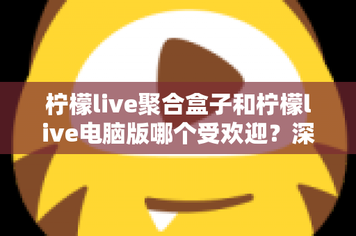柠檬live聚合盒子和柠檬live电脑版哪个受欢迎？深度对比分析与选购指南
