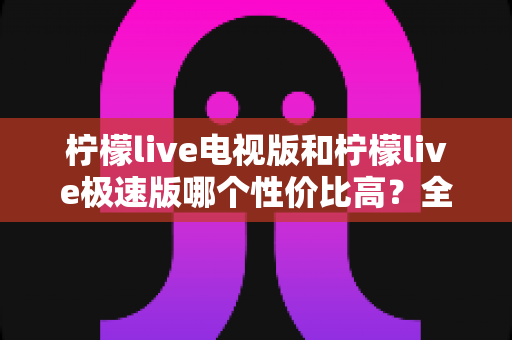 柠檬live电视版和柠檬live极速版哪个性价比高？全面对比解析助你选出最适合的版本