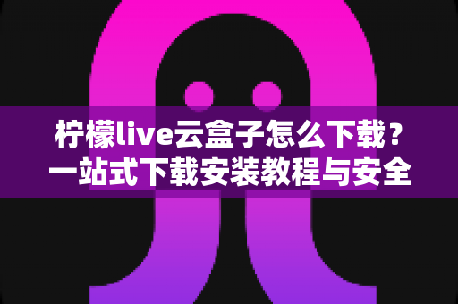 柠檬live云盒子怎么下载？一站式下载安装教程与安全使用指南