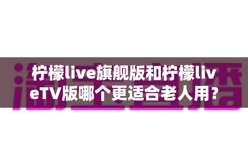 柠檬live旗舰版和柠檬liveTV版哪个更适合老人用？全方位对比解析，帮您为父母选出最贴心的观影方案
