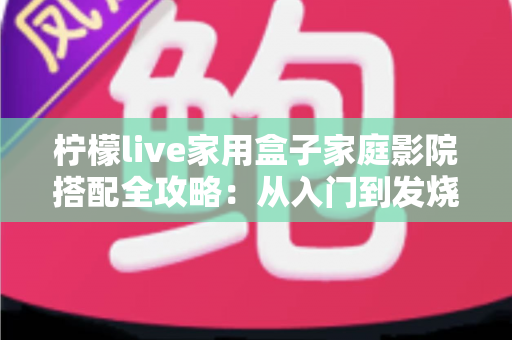 柠檬live家用盒子家庭影院搭配全攻略：从入门到发烧，打造专属客厅影音中心