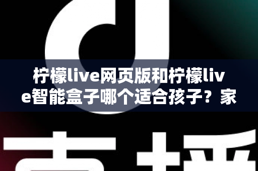 柠檬live网页版和柠檬live智能盒子哪个适合孩子？家长最关心的选购指南全解析
