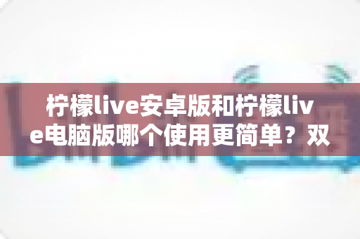 柠檬live安卓版和柠檬live电脑版哪个使用更简单？双端体验全面对比与选择指南