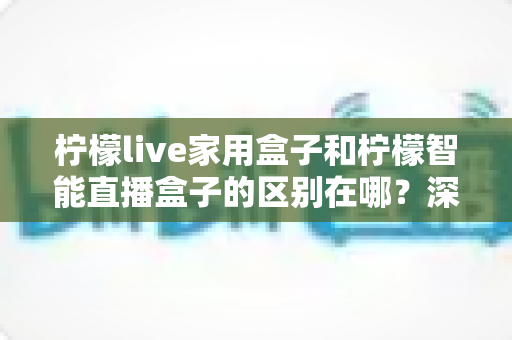 柠檬live家用盒子和柠檬智能直播盒子的区别在哪？深度对比解析帮你选对不选贵